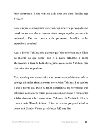 23
www.gozoypaz.mx
Takanot (Mandamentos rabínicos)
falar claramente. E sim, tem me dado uma voz clara. Bendito seja
YHWH!
A ideia aqui é de uma pessoa que era messiânica e vai para o judaísmo
ortodoxo, ou seja, eles se tornam piores do que aqueles que os estão
ensinando. Eles se tornam mais perversos. Acredite, tenho
experiência com isso!
Aqui o Eterno Yahshua está dizendo que 'eles os tornam mais filhos
do inferno do que vocês'. Isto é, o judeu ortodoxo, a quem
abençoamos a Casa de Judá, diz algumas coisas sobre Yahshua, mas
não vai muito longe disso.
Mas, aquele que era messiânico e se converte ao judaísmo ortodoxo
começa até a falar afrontas contra nosso Adon Yahshua. E se cumpre
o que o Eterno diz. Disso eu tenho experiência. De ver pessoas que
estiveram conosco e se foram para o judaísmo ortodoxo e começaram
a falar afrontas sobre nosso Adon Yahshua Ha Mashiach. Eles os
tornam mais filhos do inferno. E isso se cumpre porque é Yahshua
quem está falando. Vamos para Marcos 7:13 que diz:
 