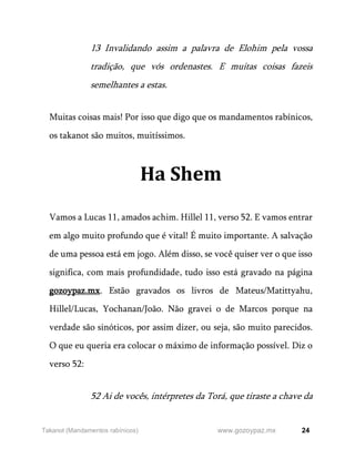 24
www.gozoypaz.mx
Takanot (Mandamentos rabínicos)
13 Invalidando assim a palavra de Elohim pela vossa
tradição, que vós ordenastes. E muitas coisas fazeis
semelhantes a estas.
Muitas coisas mais! Por isso que digo que os mandamentos rabínicos,
os takanot são muitos, muitíssimos.
Ha Shem
Vamos a Lucas 11, amados achim. Hillel 11, verso 52. E vamos entrar
em algo muito profundo que é vital! É muito importante. A salvação
de uma pessoa está em jogo. Além disso, se você quiser ver o que isso
significa, com mais profundidade, tudo isso está gravado na página
gozoypaz.mx. Estão gravados os livros de Mateus/Matittyahu,
Hillel/Lucas, Yochanan/João. Não gravei o de Marcos porque na
verdade são sinóticos, por assim dizer, ou seja, são muito parecidos.
O que eu queria era colocar o máximo de informação possível. Diz o
verso 52:
52 Ai de vocês, intérpretes da Torá, que tiraste a chave da
 