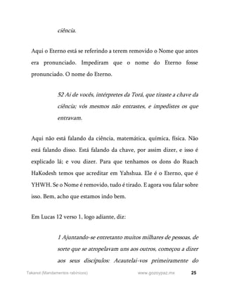 25
www.gozoypaz.mx
Takanot (Mandamentos rabínicos)
ciência.
Aqui o Eterno está se referindo a terem removido o Nome que antes
era pronunciado. Impediram que o nome do Eterno fosse
pronunciado. O nome do Eterno.
52 Ai de vocês, intérpretes da Torá, que tiraste a chave da
ciência; vós mesmos não entrastes, e impedistes os que
entravam.
Aqui não está falando da ciência, matemática, química, física. Não
está falando disso. Está falando da chave, por assim dizer, e isso é
explicado lá; e vou dizer. Para que tenhamos os dons do Ruach
HaKodesh temos que acreditar em Yahshua. Ele é o Eterno, que é
YHWH. Se o Nome é removido, tudo é tirado. E agora vou falar sobre
isso. Bem, acho que estamos indo bem.
Em Lucas 12 verso 1, logo adiante, diz:
1 Ajuntando-se entretanto muitos milhares de pessoas, de
sorte que se atropelavam uns aos outros, começou a dizer
aos seus discípulos: Acautelai-vos primeiramente do
 