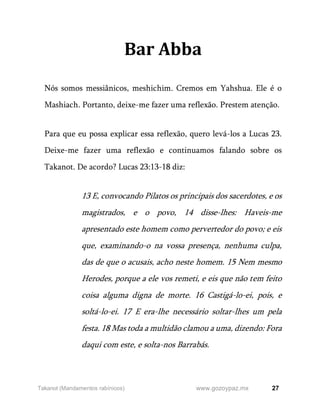 27
www.gozoypaz.mx
Takanot (Mandamentos rabínicos)
Bar Abba
Nós somos messiânicos, meshichim. Cremos em Yahshua. Ele é o
Mashiach. Portanto, deixe-me fazer uma reflexão. Prestem atenção.
Para que eu possa explicar essa reflexão, quero levá-los a Lucas 23.
Deixe-me fazer uma reflexão e continuamos falando sobre os
Takanot. De acordo? Lucas 23:13-18 diz:
13 E, convocando Pilatos os principais dos sacerdotes, e os
magistrados, e o povo, 14 disse-lhes: Haveis-me
apresentado este homem como pervertedor do povo; e eis
que, examinando-o na vossa presença, nenhuma culpa,
das de que o acusais, acho neste homem. 15 Nem mesmo
Herodes, porque a ele vos remeti, e eis que não tem feito
coisa alguma digna de morte. 16 Castigá-lo-ei, pois, e
soltá-lo-ei. 17 E era-lhe necessário soltar-lhes um pela
festa. 18 Mas toda a multidão clamou a uma, dizendo: Fora
daqui com este, e solta-nos Barrabás.
 