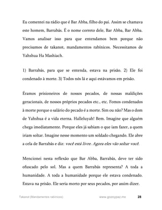28
www.gozoypaz.mx
Takanot (Mandamentos rabínicos)
Eu comentei na rádio que é Bar Abba, filho do pai. Assim se chamava
este homem, Barrabás. É o nome correto dele, Bar Abba, Bar Abba.
Vamos analisar isso para que entendamos bem porque não
precisamos de takanot, mandamentos rabínicos. Necessitamos de
Yahshua Ha Mashiach.
1) Barrabás, para que se entenda, estava na prisão. 2) Ele foi
condenado à morte. 3) Todos nós lá e aqui estávamos em prisão.
Éramos prisioneiros de nossos pecados, de nossas maldições
geracionais, de nossos próprios pecados etc., etc. Fomos condenados
à morte porque o salário do pecado é a morte. Sim ou não? Mas o dom
de Yahshua é a vida eterna. Halleluyah! Bem. Imagine que alguém
chega imediatamente. Porque eles já sabiam o que iam fazer, a quem
iriam soltar. Imagine nesse momento um soldado chegando. Ele abre
a cela de Barrabás e diz: você está livre. Agora eles vão soltar você.
Mencionei nesta reflexão que Bar Abba, Barrabás, deve ter sido
ofuscado pelo sol. Mas a quem Barrabás representa? A toda a
humanidade. A toda a humanidade porque ele estava condenado.
Estava na prisão. Ele seria morto por seus pecados, por assim dizer.
 