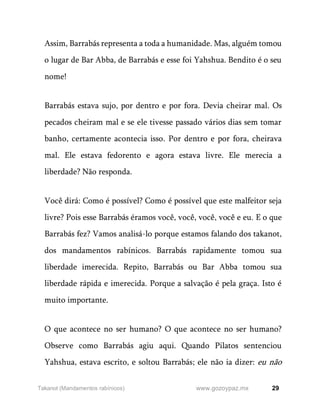 29
www.gozoypaz.mx
Takanot (Mandamentos rabínicos)
Assim, Barrabás representa a toda a humanidade. Mas, alguém tomou
o lugar de Bar Abba, de Barrabás e esse foi Yahshua. Bendito é o seu
nome!
Barrabás estava sujo, por dentro e por fora. Devia cheirar mal. Os
pecados cheiram mal e se ele tivesse passado vários dias sem tomar
banho, certamente acontecia isso. Por dentro e por fora, cheirava
mal. Ele estava fedorento e agora estava livre. Ele merecia a
liberdade? Não responda.
Você dirá: Como é possível? Como é possível que este malfeitor seja
livre? Pois esse Barrabás éramos você, você, você, você e eu. E o que
Barrabás fez? Vamos analisá-lo porque estamos falando dos takanot,
dos mandamentos rabínicos. Barrabás rapidamente tomou sua
liberdade imerecida. Repito, Barrabás ou Bar Abba tomou sua
liberdade rápida e imerecida. Porque a salvação é pela graça. Isto é
muito importante.
O que acontece no ser humano? O que acontece no ser humano?
Observe como Barrabás agiu aqui. Quando Pilatos sentenciou
Yahshua, estava escrito, e soltou Barrabás; ele não ia dizer: eu não
 