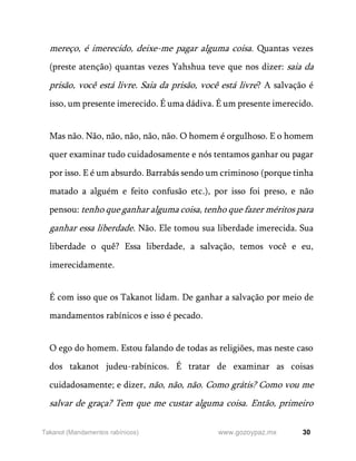 30
www.gozoypaz.mx
Takanot (Mandamentos rabínicos)
mereço, é imerecido, deixe-me pagar alguma coisa. Quantas vezes
(preste atenção) quantas vezes Yahshua teve que nos dizer: saia da
prisão, você está livre. Saia da prisão, você está livre? A salvação é
isso, um presente imerecido. É uma dádiva. É um presente imerecido.
Mas não. Não, não, não, não, não. O homem é orgulhoso. E o homem
quer examinar tudo cuidadosamente e nós tentamos ganhar ou pagar
por isso. E é um absurdo. Barrabás sendo um criminoso (porque tinha
matado a alguém e feito confusão etc.), por isso foi preso, e não
pensou: tenho que ganhar alguma coisa, tenho que fazer méritos para
ganhar essa liberdade. Não. Ele tomou sua liberdade imerecida. Sua
liberdade o quê? Essa liberdade, a salvação, temos você e eu,
imerecidamente.
É com isso que os Takanot lidam. De ganhar a salvação por meio de
mandamentos rabínicos e isso é pecado.
O ego do homem. Estou falando de todas as religiões, mas neste caso
dos takanot judeu-rabínicos. É tratar de examinar as coisas
cuidadosamente; e dizer, não, não, não. Como grátis? Como vou me
salvar de graça? Tem que me custar alguma coisa. Então, primeiro
 