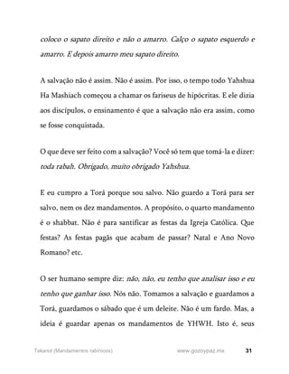 31
www.gozoypaz.mx
Takanot (Mandamentos rabínicos)
coloco o sapato direito e não o amarro. Calço o sapato esquerdo e
amarro. E depois amarro meu sapato direito.
A salvação não é assim. Não é assim. Por isso, o tempo todo Yahshua
Ha Mashiach começou a chamar os fariseus de hipócritas. E ele dizia
aos discípulos, o ensinamento é que a salvação não era assim, como
se fosse conquistada.
O que deve ser feito com a salvação? Você só tem que tomá-la e dizer:
toda rabah. Obrigado, muito obrigado Yahshua.
E eu cumpro a Torá porque sou salvo. Não guardo a Torá para ser
salvo, nem os dez mandamentos. A propósito, o quarto mandamento
é o shabbat. Não é para santificar as festas da Igreja Católica. Que
festas? As festas pagãs que acabam de passar? Natal e Ano Novo
Romano? etc.
O ser humano sempre diz: não, não, eu tenho que analisar isso e eu
tenho que ganhar isso. Nós não. Tomamos a salvação e guardamos a
Torá, guardamos o sábado que é um deleite. Não é um fardo. Mas, a
ideia é guardar apenas os mandamentos de YHWH. Isto é, seus
 