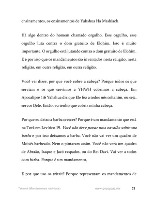 32
www.gozoypaz.mx
Takanot (Mandamentos rabínicos)
ensinamentos, os ensinamentos de Yahshua Ha Mashiach.
Há algo dentro do homem chamado orgulho. Esse orgulho, esse
orgulho luta contra o dom gratuito de Elohim. Isso é muito
importante. O orgulho está lutando contra o dom gratuito de Elohim.
E é por isso que os mandamentos são inventados nesta religião, nesta
religião, em outra religião, em outra religião.
Você vai dizer, por que você cobre a cabeça? Porque todos os que
serviam e os que servimos a YHWH cobrimos a cabeça. Em
Apocalipse 1:6 Yahshua diz que Ele fez a todos nós cohanim, ou seja,
servos Dele. Então, eu tenho que cobrir minha cabeça.
Por que eu deixo a barba crescer? Porque é um mandamento que está
na Torá em Levítico 19. Você não deve passar uma navalha sobre sua
barba e por isso deixamos a barba. Você não vai ver um quadro de
Moisés barbeado. Nem o pintaram assim. Você não verá um quadro
de Abraão, Isaque e Jacó raspados, ou do Rei Davi. Vai ver a todos
com barba. Porque é um mandamento.
E por que uso os tzitzit? Porque representam os mandamentos de
 