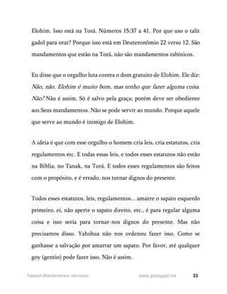 33
www.gozoypaz.mx
Takanot (Mandamentos rabínicos)
Elohim. Isso está na Torá. Números 15:37 a 41. Por que uso o talit
gadol para orar? Porque isso está em Deuteronômio 22 verso 12. São
mandamentos que estão na Torá, não são mandamentos rabínicos.
Eu disse que o orgulho luta contra o dom gratuito de Elohim. Ele diz:
Não, não. Elohim é muito bom, mas tenho que fazer alguma coisa.
Não? Não é assim. Só é salvo pela graça; porém deve ser obediente
aos Seus mandamentos. Não se pode servir ao mundo. Porque aquele
que serve ao mundo é inimigo de Elohim.
A ideia é que com esse orgulho o homem cria leis, cria estatutos, cria
regulamentos etc. E todas essas leis, e todos esses estatutos não estão
na Bíblia, no Tanak, na Torá. E todos esses regulamentos são feitos
com o propósito, e é errado, nos tornar dignos do presente.
Todos esses estatutos, leis, regulamentos... amarre o sapato esquerdo
primeiro, ei, não aperte o sapato direito, etc., é para regular alguma
coisa e isso seria para tornar-nos dignos do presente. Mas não
precisamos disso. Yahshua não nos ordenou fazer isso. Como se
ganhasse a salvação por amarrar um sapato. Por favor, até qualquer
goy (gentio) pode fazer isso. Não é assim.
 