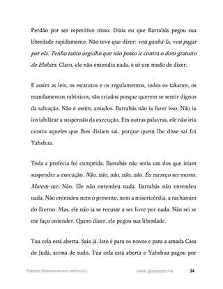 34
www.gozoypaz.mx
Takanot (Mandamentos rabínicos)
Perdão por ser repetitivo nisso. Dizia eu que Barrabás pegou sua
liberdade rapidamente. Não teve que dizer: vou ganhá-la, vou pagar
por ela. Tenho tanto orgulho que não posso ir contra o dom gratuito
de Elohim. Claro, ele não entendia nada, é só um modo de dizer.
E assim as leis, os estatutos e os regulamentos, todos os takanot, os
mandamentos rabínicos, são criados porque querem se sentir dignos
da salvação. Não é assim, amados. Barrabás não ia fazer isso. Não ia
inviabilizar a suspensão da execução. Em outras palavras, ele não iria
contra aqueles que lhes diziam sai, porque quem lhe disse sai foi
Yahshua.
Toda a profecia foi cumprida. Barrabás não seria um dos que iriam
suspender a execução. Não, não, não, não, não. Eu mereço ser morto.
Matem-me. Não. Ele não entendeu nada. Barrabás não entendeu
nada. Não entendeu nem o presente, nem a misericórdia, a rachamim
do Eterno. Mas, ele não ia se recusar a ser livre por nada. Não sei se
me faço entender. Quero dizer, ele pegou sua liberdade.
Tua cela está aberta. Saia já. Isto é para os novos e para a amada Casa
de Judá, acima de tudo. Tua cela está aberta e Yahshua pagou por
 