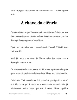 35
www.gozoypaz.mx
Takanot (Mandamentos rabínicos)
você. Ele pagou. Ele é o caminho, a verdade e a vida. Não há ninguém
mais.
A chave da ciência
Quando dissemos que Yahshua está contando aos fariseus de sua
época vocês tiraram a ciência, a chave do conhecimento, é que eles
foram proibindo a pronúncia do Nome.
Quero ser claro sobre isso: o Nome kadosh, Yahweh YHWH. Yod,
Hei, Vav, Hei.
Você já conhece as letras; já falamos sobre isso antes com a
Septuaginta e outros, etc.
Os massoretas colocaram pontos vocálicos nos lugares errados para
que o nome não pudesse ser lido, ou fosse lido de uma maneira ruim.
Debaixo do 'Yod' eles colocam dois pontinhos que significam um 'e'
e é lido como 'ye'. E acaba se pronunciando Yehovah. Mas já
ministramos muitas vezes que não é assim. 'Hova' significa
 