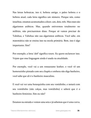 38
www.gozoypaz.mx
Takanot (Mandamentos rabínicos)
Nas letras hebraicas, isto é, hebreu antigo, o paleo hebreu e o
hebreu atual, cada letra significa um número. Porque nós, como
israelitas, estamos acostumados a dizer, um, dois, três. Mas esses são
algarismos arábicos. Mas, quando estivermos totalmente no
milênio, não precisaremos disso. Porque só vamos precisar de
Yahshua, e Yahshua não usa algarismos arábicos. Você sabe, em
matemática não se ensina isso na escola primária. Bem, isso é algo
importante. Sim?
Por exemplo, a letra 'alef' significa touro. Eu quero esclarecer isso.
Vejam que essa linguagem ainda é usada na atualidade.
Por exemplo, você vai a um restaurante kosher, e você vê um
homenzinho pintado com seu chapéu e embora não diga banheiro,
você sabe que ali é o banheiro masculino.
E você vai ver uma bonequinha com seu vestidinho, e notará com
seu vestidinho (não calças, mas vestidinho) e saberá que é o
banheiro feminino. Sim ou não?
Estamos na estrada e vemos uma seta e já sabemos que é uma curva.
 