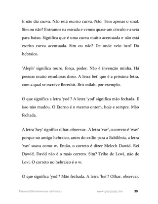 39
www.gozoypaz.mx
Takanot (Mandamentos rabínicos)
E não diz curva. Não está escrito curva. Não. Tem apenas o sinal.
Sim ou não? Entramos na estrada e vemos quase um círculo e a seta
para baixo. Significa que é uma curva muito acentuada e não está
escrito curva acentuada. Sim ou não? De onde veio isto? Do
hebraico.
'Aleph' significa touro, força, poder. Não é invenção minha. Há
pessoas muito estudiosas disso. A letra bet' que é a próxima letra,
com a qual se escreve Bereshit, Brit milah, por exemplo.
O que significa a letra 'yod'? A letra 'yod' significa mão fechada. E
isso não mudou. O Eterno é o mesmo ontem, hoje e sempre. Mão
fechada.
A letra 'hey' significa olhar, observar. A letra 'vav', o correto é 'wav'
porque no antigo hebraico, antes do exílio para a Babilônia, a letra
'vav' soava como w. Então, o correto é dizer Melech Dawid. Rei
Dawid. David não é o mais correto. Sim? Tribo de Lewi, não de
Levi. O correto no hebraico é o w.
O que significa 'yod'? Mão fechada. A letra 'hei'? Olhar, observar.
 