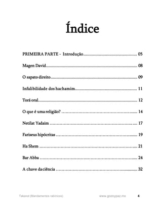 4
www.gozoypaz.mx
Takanot (Mandamentos rabínicos)
Índice
PRIMEIRA PARTE - Introdução............................................. 05
Magen David................................................................................. 08
O sapato direito............................................................................. 09
Infalibilidade dos hachamim.................................................... 11
Torá oral........................................................................................ 12
O que é umareligião? …………………………………………....... 14
Netilat Yadaim …………………………………………………...... 17
Fariseus hipócritas ……………………………………………........ 19
Ha Shem ………………………………………………………….... 21
Bar Abba ………………………………………………………….... 24
A chave daciência …………………………………………............ 32
 