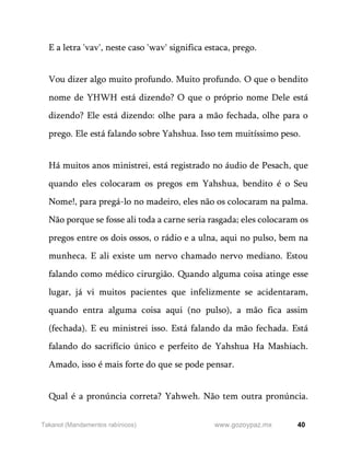 40
www.gozoypaz.mx
Takanot (Mandamentos rabínicos)
E a letra 'vav', neste caso 'wav' significa estaca, prego.
Vou dizer algo muito profundo. Muito profundo. O que o bendito
nome de YHWH está dizendo? O que o próprio nome Dele está
dizendo? Ele está dizendo: olhe para a mão fechada, olhe para o
prego. Ele está falando sobre Yahshua. Isso tem muitíssimo peso.
Há muitos anos ministrei, está registrado no áudio de Pesach, que
quando eles colocaram os pregos em Yahshua, bendito é o Seu
Nome!, para pregá-lo no madeiro, eles não os colocaram na palma.
Não porque se fosse ali toda a carne seria rasgada; eles colocaram os
pregos entre os dois ossos, o rádio e a ulna, aqui no pulso, bem na
munheca. E ali existe um nervo chamado nervo mediano. Estou
falando como médico cirurgião. Quando alguma coisa atinge esse
lugar, já vi muitos pacientes que infelizmente se acidentaram,
quando entra alguma coisa aqui (no pulso), a mão fica assim
(fechada). E eu ministrei isso. Está falando da mão fechada. Está
falando do sacrifício único e perfeito de Yahshua Ha Mashiach.
Amado, isso é mais forte do que se pode pensar.
Qual é a pronúncia correta? Yahweh. Não tem outra pronúncia.
 