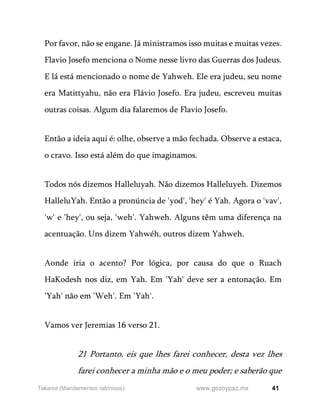 41
www.gozoypaz.mx
Takanot (Mandamentos rabínicos)
Por favor, não se engane. Já ministramos isso muitas e muitas vezes.
Flavio Josefo menciona o Nome nesse livro das Guerras dos Judeus.
E lá está mencionado o nome de Yahweh. Ele era judeu, seu nome
era Matittyahu, não era Flávio Josefo. Era judeu, escreveu muitas
outras coisas. Algum dia falaremos de Flavio Josefo.
Então a ideia aqui é: olhe, observe a mão fechada. Observe a estaca,
o cravo. Isso está além do que imaginamos.
Todos nós dizemos Halleluyah. Não dizemos Halleluyeh. Dizemos
HalleluYah. Então a pronúncia de 'yod', 'hey' é Yah. Agora o 'vav',
'w' e 'hey', ou seja, 'weh'. Yahweh. Alguns têm uma diferença na
acentuação. Uns dizem Yahwéh, outros dizem Yahweh.
Aonde iria o acento? Por lógica, por causa do que o Ruach
HaKodesh nos diz, em Yah. Em 'Yah' deve ser a entonação. Em
'Yah' não em 'Weh'. Em 'Yah'.
Vamos ver Jeremias 16 verso 21.
21 Portanto, eis que lhes farei conhecer, desta vez lhes
farei conhecer a minha mão e o meu poder; e saberão que
 
