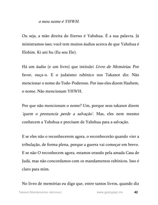 42
www.gozoypaz.mx
Takanot (Mandamentos rabínicos)
o meu nome é YHWH.
Ou seja, a mão direita do Eterno é Yahshua. É a sua palavra. Já
ministramos isso; você tem muitos áudios acerca de que Yahshua é
Elohim. Ki ani hu (Eu sou Ele).
Há um áudio (e um livro) que intitulei Livro de Memórias. Por
favor, ouça-o. E o judaísmo rabínico nos Takanot diz: Não
mencionar o nome do Todo-Poderoso. Por isso eles dizem Hashem,
o nome. Não mencionam YHWH.
Por que não mencionam o nome? Um, porque seus takanot dizem
'quem o pronuncia perde a salvação'. Mas, eles nem mesmo
conhecem a Yahshua e precisam de Yahshua para a salvação.
E se eles não o reconhecerem agora, o reconhecerão quando vier a
tribulação, de forma plena, porque a guerra vai começar em breve.
E se não O reconhecem agora, estamos orando pela amada Casa de
Judá, mas não concordamos com os mandamentos rabínicos. Isso é
claro para mim.
No livro de memórias eu digo que, entre tantos livros, quando diz
 