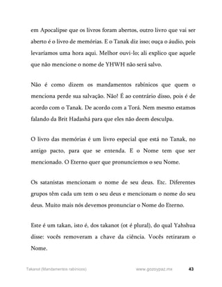 43
www.gozoypaz.mx
Takanot (Mandamentos rabínicos)
em Apocalipse que os livros foram abertos, outro livro que vai ser
aberto é o livro de memórias. E o Tanak diz isso; ouça o áudio, pois
levaríamos uma hora aqui. Melhor ouvi-lo; ali explico que aquele
que não mencione o nome de YHWH não será salvo.
Não é como dizem os mandamentos rabínicos que quem o
menciona perde sua salvação. Não! É ao contrário disso, pois é de
acordo com o Tanak. De acordo com a Torá. Nem mesmo estamos
falando da Brit Hadashá para que eles não deem desculpa.
O livro das memórias é um livro especial que está no Tanak, no
antigo pacto, para que se entenda. E o Nome tem que ser
mencionado. O Eterno quer que pronunciemos o seu Nome.
Os satanistas mencionam o nome de seu deus. Etc. Diferentes
grupos têm cada um tem o seu deus e mencionam o nome do seu
deus. Muito mais nós devemos pronunciar o Nome do Eterno.
Este é um takan, isto é, dos takanot (ot é plural), do qual Yahshua
disse: vocês removeram a chave da ciência. Vocês retiraram o
Nome.
 