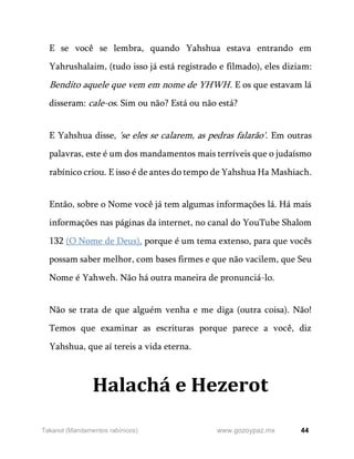 44
www.gozoypaz.mx
Takanot (Mandamentos rabínicos)
E se você se lembra, quando Yahshua estava entrando em
Yahrushalaim, (tudo isso já está registrado e filmado), eles diziam:
Bendito aquele que vem em nome de YHWH. E os que estavam lá
disseram: cale-os. Sim ou não? Está ou não está?
E Yahshua disse, 'se eles se calarem, as pedras falarão'. Em outras
palavras, este é um dos mandamentos mais terríveis que o judaísmo
rabínico criou. E isso é de antes do tempo de Yahshua Ha Mashiach.
Então, sobre o Nome você já tem algumas informações lá. Há mais
informações nas páginas da internet, no canal do YouTube Shalom
132 (O Nome de Deus), porque é um tema extenso, para que vocês
possam saber melhor, com bases firmes e que não vacilem, que Seu
Nome é Yahweh. Não há outra maneira de pronunciá-lo.
Não se trata de que alguém venha e me diga (outra coisa). Não!
Temos que examinar as escrituras porque parece a você, diz
Yahshua, que aí tereis a vida eterna.
Halachá e Hezerot
 