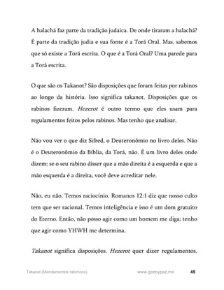 45
www.gozoypaz.mx
Takanot (Mandamentos rabínicos)
A halachá faz parte da tradição judaica. De onde tiraram a halachá?
É parte da tradição judia e sua fonte é a Torá Oral. Mas, sabemos
que só existe a Torá escrita. O que é a Torá Oral? Uma parede para
a Torá escrita.
O que são os Takanot? São disposições que foram feitas por rabinos
ao longo da história. Isso significa takanot. Disposições que os
rabinos fizeram. Hezerot é outro termo que eles usam para
regulamentos feitos pelos rabinos. Mas tenho que analisar.
Não vou ver o que diz Sifred, o Deuteronômio no livro deles. Não
é o Deuteronômio da Bíblia, da Torá, não. É um livro deles onde
dizem: se o seu rabino disser que a mão direita é a esquerda e que a
mão esquerda é a direita, você deve acreditar nele.
Não, eu não. Temos raciocínio. Romanos 12:1 diz que nosso culto
tem que ser racional. Temos inteligência e isso é um dom gratuito
do Eterno. Então, não posso agir como um homem me diga; tenho
que agir como YHWH me determina.
Takanot significa disposições. Hezerot quer dizer regulamentos.
 
