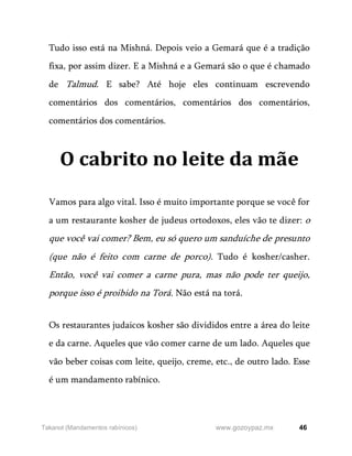 46
www.gozoypaz.mx
Takanot (Mandamentos rabínicos)
Tudo isso está na Mishná. Depois veio a Gemará que é a tradição
fixa, por assim dizer. E a Mishná e a Gemará são o que é chamado
de Talmud. E sabe? Até hoje eles continuam escrevendo
comentários dos comentários, comentários dos comentários,
comentários dos comentários.
O cabrito no leite da mãe
Vamos para algo vital. Isso é muito importante porque se você for
a um restaurante kosher de judeus ortodoxos, eles vão te dizer: o
que você vai comer? Bem, eu só quero um sanduíche de presunto
(que não é feito com carne de porco). Tudo é kosher/casher.
Então, você vai comer a carne pura, mas não pode ter queijo,
porque isso é proibido na Torá. Não está na torá.
Os restaurantes judaicos kosher são divididos entre a área do leite
e da carne. Aqueles que vão comer carne de um lado. Aqueles que
vão beber coisas com leite, queijo, creme, etc., de outro lado. Esse
é um mandamento rabínico.
 