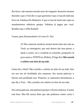 47
www.gozoypaz.mx
Takanot (Mandamentos rabínicos)
Por favor, não estamos tirando sarro de ninguém. Somente estamos
dizendo o que a Torá diz e o que queremos é que a Casa de Judá seja
livre em Yahshua Ha Mashiach. E que a Casa de Israel não copie os
mandamentos rabínicos porque Yahshua já pagou por você.
Bendito seja o Abba Kadosh!
Vamos, para Deuteronômio 14 verso 21. Diz:
21 Não comereis nenhum animal morto (isto sim está na
Torá); ao estrangeiro, que está dentro das tuas portas, o
darás a comer, ou o venderás ao estranho, porquanto és
povo santo a YHWH teu Elohim. [E logo diz] Não cozerás
o cabrito com leite da sua mãe.
Como diz o final? Não cozinhe o cabrito no leite de sua mãe. Este
era um rito de fertilidade dos cananeus. Em outras palavras, o
Eterno está proibindo isso. Primeiro, se tomarmos literalmente o
que diz a Torá... Não cozinhar um cabrito no leite de sua mãe.
Em outras palavras, não podemos porque o Eterno ordenou. E assim
está bem. Mas Ele nunca disse que não podemos comer carne e
 