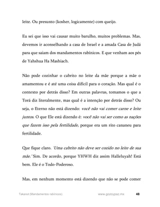 48
www.gozoypaz.mx
Takanot (Mandamentos rabínicos)
leite. Ou presunto (kosher, logicamente) com queijo.
Eu sei que isso vai causar muito barulho, muitos problemas. Mas,
devemos ir aconselhando a casa de Israel e a amada Casa de Judá
para que saiam dos mandamentos rabínicos. E que venham aos pés
de Yahshua Ha Mashiach.
Não pode cozinhar o cabrito no leite da mãe porque a mãe o
amamentou e é até uma coisa difícil para o coração. Mas qual é o
contexto por detrás disso? Em outras palavras, tomamos o que a
Torá diz literalmente, mas qual é a intenção por detrás disso? Ou
seja, o Eterno não está dizendo: você não vai comer carne e leite
juntos. O que Ele está dizendo é: você não vai ser como as nações
que fazem isso pela fertilidade, porque era um rito cananeu para
fertilidade.
Que fique claro. 'Uma cabrito não deve ser cozido no leite de sua
mãe.' Sim. De acordo, porque YHWH diz assim Halleluyah! Está
bem. Ele é o Todo-Poderoso.
Mas, em nenhum momento está dizendo que não se pode comer
 