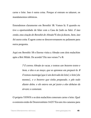 49
www.gozoypaz.mx
Takanot (Mandamentos rabínicos)
carne e leite. Isso é outra coisa. Porque aí entram os takanot, os
mandamentos rabínicos.
Entendemos claramente em Bereshit 18. Vamos lá. E quando eu
tive a oportunidade de falar com a Casa de Judá eu falei: E isso
então, esta citação de Bereshit de Abraão? E eles já dizem, bem, isso
foi outra coisa. E agem como se desconversassem ou pulassem para
outra pergunta.
Aqui em Bereshit 18 o Eterno visita a Abraão com dois malachim
após a Brit Milah. De acordo? Diz nos versos 7 e 8:
7 E correu Abraão às vacas, e tomou um bezerro tenro e
bom, e deu-o ao moço, que se apressou em prepará-lo. 8
E tomou manteiga [que é um derivado do leite] e leite [ele
mesmo], e o bezerro que tinha preparado, e pôs tudo
diante deles, e ele estava em pé junto a eles debaixo da
árvore; e comeram.
O próprio YHWH e os dois malachim comeram carne e leite. Qual
o contexto então de Deuteronômio 14:21? Era um rito cananeu para
 