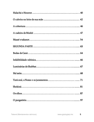 5
www.gozoypaz.mx
Takanot (Mandamentos rabínicos)
Halachá e Hezerot ……………………………………………….. .. 40
O cabrito no leite de sua mãe .................................................... 42
A cobertura ……………………………………………………....... 46
A cadeira deMoshé ……………………………………………. ..... 47
Maasé etakanot……………………………………………….. ....... 54
SEGUNDA PARTE ……………………………………………....... 63
Bodas deCaná …………………………………………………. ...... 64
Infalibilidade rabínica……………………………………….. ........ 66
Luminárias deShabbat………………………..……………............ 67
Ma’asím…………………………………………………………...... 68
Torá oral, o Nome e os juramentos…………………………… ....... 71
Shekiná……………………………………………………….. ........ 81
Os olhos………………………………………………………. ........ 87
O purgatório………………………………………………….......... 97
 
