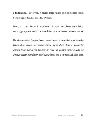 50
www.gozoypaz.mx
Takanot (Mandamentos rabínicos)
a fertilidade. Por favor, é muito importante que estejamos todos
bem preparados. De acordo? Omein.
Bom, aí com Bereshit capítulo 18 você vê claramente leite,
manteiga, que é um derivado de leite, e carne juntos. Não é mesmo?
Eu não acredito (e, por favor, não é motivo para rir), que Abraão
tenha dito: quem for comer carne fique deste lado e quem for
comer leite, por favor Elohim se você vai comer carne e leite ou
apenas carne, por favor, aqui deste lado. Isso é impossível. Não está.
 