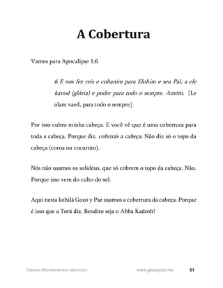51
www.gozoypaz.mx
Takanot (Mandamentos rabínicos)
A Cobertura
Vamos para Apocalipse 1:6
6 E nos fez reis e cohanim para Elohim e seu Pai; a ele
kavod (glória) e poder para todo o sempre. Amém. [Le
olam vaed, para todo o sempre].
Por isso cubro minha cabeça. E você vê que é uma cobertura para
toda a cabeça. Porque diz, cobrirás a cabeça. Não diz só o topo da
cabeça (coroa ou cocuruto).
Nós não usamos os solidéus, que só cobrem o topo da cabeça. Não.
Porque isso vem do culto do sol.
Aqui nesta kehilá Gozo y Paz usamos a cobertura da cabeça. Porque
é isso que a Torá diz. Bendito seja o Abba Kadosh!
 