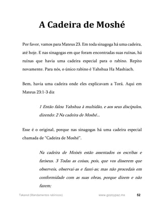 52
www.gozoypaz.mx
Takanot (Mandamentos rabínicos)
A Cadeira de Moshé
Por favor, vamos para Mateus 23. Em toda sinagoga há uma cadeira,
até hoje. E nas sinagogas em que foram encontradas suas ruínas, há
ruínas que havia uma cadeira especial para o rabino. Repito
novamente. Para nós, o único rabino é Yahshua Ha Mashiach.
Bem, havia uma cadeira onde eles explicavam a Torá. Aqui em
Mateus 23:1-3 diz
1 Então falou Yahshua à multidão, e aos seus discípulos,
dizendo: 2 Na cadeira de Moshé...
Esse é o original, porque nas sinagogas há uma cadeira especial
chamada de “Cadeira de Moshé”.
Na cadeira de Moisés estão assentados os escribas e
fariseus. 3 Todas as coisas, pois, que vos disserem que
observeis, observai-as e fazei-as; mas não procedais em
conformidade com as suas obras, porque dizem e não
fazem;
 