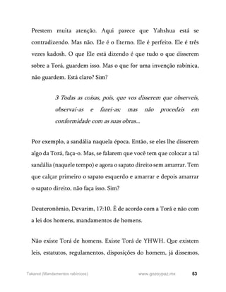 53
www.gozoypaz.mx
Takanot (Mandamentos rabínicos)
Prestem muita atenção. Aqui parece que Yahshua está se
contradizendo. Mas não. Ele é o Eterno. Ele é perfeito. Ele é três
vezes kadosh. O que Ele está dizendo é que tudo o que disserem
sobre a Torá, guardem isso. Mas o que for uma invenção rabínica,
não guardem. Está claro? Sim?
3 Todas as coisas, pois, que vos disserem que observeis,
observai-as e fazei-as; mas não procedais em
conformidade com as suas obras...
Por exemplo, a sandália naquela época. Então, se eles lhe disserem
algo da Torá, faça-o. Mas, se falarem que você tem que colocar a tal
sandália (naquele tempo) e agora o sapato direito sem amarrar. Tem
que calçar primeiro o sapato esquerdo e amarrar e depois amarrar
o sapato direito, não faça isso. Sim?
Deuteronômio, Devarim, 17:10. É de acordo com a Torá e não com
a lei dos homens, mandamentos de homens.
Não existe Torá de homens. Existe Torá de YHWH. Que existem
leis, estatutos, regulamentos, disposições do homem, já dissemos,
 