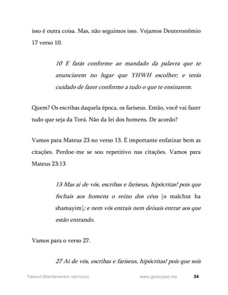 54
www.gozoypaz.mx
Takanot (Mandamentos rabínicos)
isso é outra coisa. Mas, não seguimos isso. Vejamos Deuteronômio
17 verso 10.
10 E farás conforme ao mandado da palavra que te
anunciarem no lugar que YHWH escolher; e terás
cuidado de fazer conforme a tudo o que te ensinarem.
Quem? Os escribas daquela época, os fariseus. Então, você vai fazer
tudo que seja da Torá. Não da lei dos homens. De acordo?
Vamos para Mateus 23 no verso 13. É importante enfatizar bem as
citações. Perdoe-me se sou repetitivo nas citações. Vamos para
Mateus 23:13
13 Mas ai de vós, escribas e fariseus, hipócritas! pois que
fechais aos homens o reino dos céus [o malchut ha
shamayim]; e nem vós entrais nem deixais entrar aos que
estão entrando.
Vamos para o verso 27.
27 Ai de vós, escribas e fariseus, hipócritas! pois que sois
 