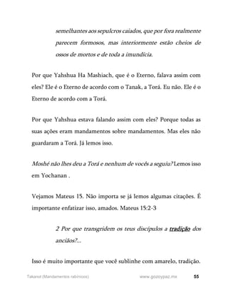 55
www.gozoypaz.mx
Takanot (Mandamentos rabínicos)
semelhantes aos sepulcros caiados, que por fora realmente
parecem formosos, mas interiormente estão cheios de
ossos de mortos e de toda a imundícia.
Por que Yahshua Ha Mashiach, que é o Eterno, falava assim com
eles? Ele é o Eterno de acordo com o Tanak, a Torá. Eu não. Ele é o
Eterno de acordo com a Torá.
Por que Yahshua estava falando assim com eles? Porque todas as
suas ações eram mandamentos sobre mandamentos. Mas eles não
guardaram a Torá. Já lemos isso.
Moshé não lhes deu a Torá e nenhum de vocês a seguiu? Lemos isso
em Yochanan .
Vejamos Mateus 15. Não importa se já lemos algumas citações. É
importante enfatizar isso, amados. Mateus 15:2-3
2 Por que transgridem os teus discípulos a tradição dos
anciãos?...
Isso é muito importante que você sublinhe com amarelo, tradição.
 