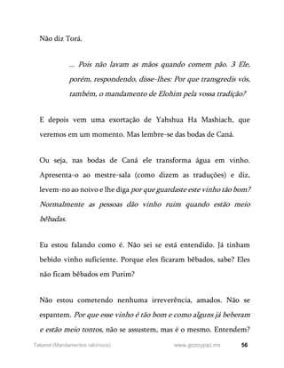 56
www.gozoypaz.mx
Takanot (Mandamentos rabínicos)
Não diz Torá.
... Pois não lavam as mãos quando comem pão. 3 Ele,
porém, respondendo, disse-lhes: Por que transgredis vós,
também, o mandamento de Elohim pela vossa tradição?
E depois vem uma exortação de Yahshua Ha Mashiach, que
veremos em um momento. Mas lembre-se das bodas de Caná.
Ou seja, nas bodas de Caná ele transforma água em vinho.
Apresenta-o ao mestre-sala (como dizem as traduções) e diz,
levem-no ao noivo e lhe diga por que guardaste este vinho tão bom?
Normalmente as pessoas dão vinho ruim quando estão meio
bêbadas.
Eu estou falando como é. Não sei se está entendido. Já tinham
bebido vinho suficiente. Porque eles ficaram bêbados, sabe? Eles
não ficam bêbados em Purim?
Não estou cometendo nenhuma irreverência, amados. Não se
espantem. Por que esse vinho é tão bom e como alguns já beberam
e estão meio tontos, não se assustem, mas é o mesmo. Entendem?
 