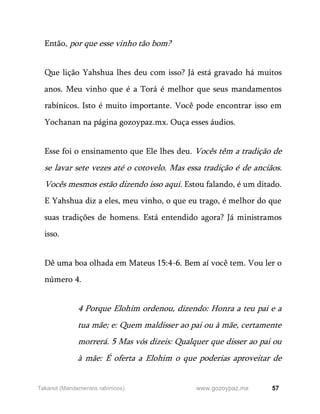 57
www.gozoypaz.mx
Takanot (Mandamentos rabínicos)
Então, por que esse vinho tão bom?
Que lição Yahshua lhes deu com isso? Já está gravado há muitos
anos. Meu vinho que é a Torá é melhor que seus mandamentos
rabínicos. Isto é muito importante. Você pode encontrar isso em
Yochanan na página gozoypaz.mx. Ouça esses áudios.
Esse foi o ensinamento que Ele lhes deu. Vocês têm a tradição de
se lavar sete vezes até o cotovelo. Mas essa tradição é de anciãos.
Vocês mesmos estão dizendo isso aqui. Estou falando, é um ditado.
E Yahshua diz a eles, meu vinho, o que eu trago, é melhor do que
suas tradições de homens. Está entendido agora? Já ministramos
isso.
Dê uma boa olhada em Mateus 15:4-6. Bem aí você tem. Vou ler o
número 4.
4 Porque Elohim ordenou, dizendo: Honra a teu pai e a
tua mãe; e: Quem maldisser ao pai ou à mãe, certamente
morrerá. 5 Mas vós dizeis: Qualquer que disser ao pai ou
à mãe: É oferta a Elohim o que poderias aproveitar de
 