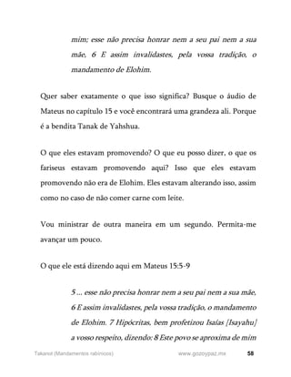 58
www.gozoypaz.mx
Takanot (Mandamentos rabínicos)
mim; esse não precisa honrar nem a seu pai nem a sua
mãe, 6 E assim invalidastes, pela vossa tradição, o
mandamento de Elohim.
Quer saber exatamente o que isso significa? Busque o áudio de
Mateus no capítulo 15 e você encontrará uma grandeza ali. Porque
é a bendita Tanak de Yahshua.
O que eles estavam promovendo? O que eu posso dizer, o que os
fariseus estavam promovendo aqui? Isso que eles estavam
promovendo não era de Elohim. Eles estavam alterando isso, assim
como no caso de não comer carne com leite.
Vou ministrar de outra maneira em um segundo. Permita-me
avançar um pouco.
O que ele está dizendo aqui em Mateus 15:5-9
5 ... esse não precisa honrar nem a seu pai nem a sua mãe,
6 E assim invalidastes, pela vossa tradição, o mandamento
de Elohim. 7 Hipócritas, bem profetizou Isaías [Isayahu]
a vosso respeito, dizendo: 8 Este povo se aproxima de mim
 