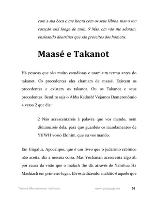 59
www.gozoypaz.mx
Takanot (Mandamentos rabínicos)
com a sua boca e me honra com os seus lábios, mas o seu
coração está longe de mim. 9 Mas, em vão me adoram,
ensinando doutrinas que são preceitos dos homens.
Maasé e Takanot
Há pessoas que são muito estudiosas e usam um termo antes do
takanot. Os precedentes eles chamam de maasé. Existem os
precedentes e existem os takanot. Ou os Takanot e seus
precedentes. Bendito seja o Abba Kadosh! Vejamos Deuteronômio
4 verso 2 que diz:
2 Não acrescentareis à palavra que vos mando, nem
diminuireis dela, para que guardeis os mandamentos de
YHWH vosso Elohim, que eu vos mando.
Em Gisgalut, Apocalipse, que é um livro que o judaísmo rabínico
não aceita, diz a mesma coisa. Mas Yochanan acrescenta algo ali
por causa da visão que o malach lhe dá, através de Yahshua Ha
Mashiach em primeiro lugar. Ele está dizendo: maldito é aquele que
 