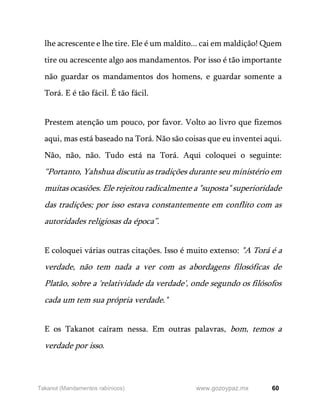 60
www.gozoypaz.mx
Takanot (Mandamentos rabínicos)
lhe acrescente e lhe tire. Ele é um maldito... cai em maldição! Quem
tire ou acrescente algo aos mandamentos. Por isso é tão importante
não guardar os mandamentos dos homens, e guardar somente a
Torá. E é tão fácil. É tão fácil.
Prestem atenção um pouco, por favor. Volto ao livro que fizemos
aqui, mas está baseado na Torá. Não são coisas que eu inventei aqui.
Não, não, não. Tudo está na Torá. Aqui coloquei o seguinte:
“Portanto, Yahshua discutiu as tradições durante seu ministério em
muitas ocasiões. Ele rejeitou radicalmente a "suposta" superioridade
das tradições; por isso estava constantemente em conflito com as
autoridades religiosas da época”.
E coloquei várias outras citações. Isso é muito extenso: "A Torá é a
verdade, não tem nada a ver com as abordagens filosóficas de
Platão, sobre a 'relatividade da verdade', onde segundo os filósofos
cada um tem sua própria verdade."
E os Takanot caíram nessa. Em outras palavras, bom, temos a
verdade por isso.
 