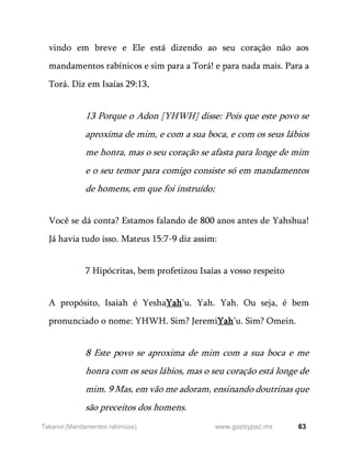 63
www.gozoypaz.mx
Takanot (Mandamentos rabínicos)
vindo em breve e Ele está dizendo ao seu coração não aos
mandamentos rabínicos e sim para a Torá! e para nada mais. Para a
Torá. Diz em Isaías 29:13,
13 Porque o Adon [YHWH] disse: Pois que este povo se
aproxima de mim, e com a sua boca, e com os seus lábios
me honra, mas o seu coração se afasta para longe de mim
e o seu temor para comigo consiste só em mandamentos
de homens, em que foi instruído;
Você se dá conta? Estamos falando de 800 anos antes de Yahshua!
Já havia tudo isso. Mateus 15:7-9 diz assim:
7 Hipócritas, bem profetizou Isaías a vosso respeito
A propósito, Isaiah é YeshaYah’u. Yah. Yah. Ou seja, é bem
pronunciado o nome: YHWH. Sim? JeremiYah’u. Sim? Omein.
8 Este povo se aproxima de mim com a sua boca e me
honra com os seus lábios, mas o seu coração está longe de
mim. 9 Mas, em vão me adoram, ensinando doutrinas que
são preceitos dos homens.
 
