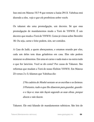 64
www.gozoypaz.mx
Takanot (Mandamentos rabínicos)
Isso está em Mateus 15:7-9 que remete a Isaías 29:13. Yahshua está
dizendo a eles, veja o que ele profetizou sobre vocês.
Os takanot são uma promulgação, um decreto. Só que essa
promulgação de mandamentos muda a Torá de YHWH. É um
decreto que muda a Torá de YHWH. Como já vimos sobre Bereshit
18. Ou seja, carne e leite podem, sim, ser comidos.
A Casa de Judá, a quem abençoamos, e estamos orando por eles,
cada um deles tem duas geladeiras em casa. Eles não podem
misturar os alimentos. Em uma só carne e nada mais e na outra tudo
o que for laticínio. Você se dá conta? Por causa de Takanot. São
reformas que mudam a Torá de nosso Elohim YHWH. Em Mateus
23 versos 2 e 3, falamos que Yahshua diz:
2 Na cadeira de Moshé sentam-se os escribas e os fariseus.
3 Portanto, tudo o que lhe disserem para guardar, guarde-
o e faça-o; mas não façais segundo as suas obras, porque
dizem e não fazem.
Takanot. Ele está falando de mandamentos rabínicos. São leis de
 