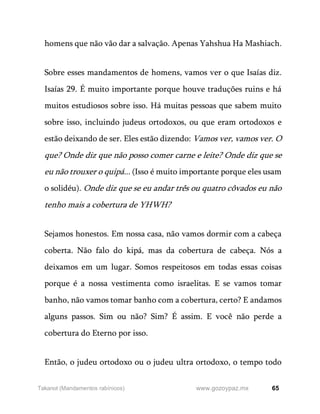 65
www.gozoypaz.mx
Takanot (Mandamentos rabínicos)
homens que não vão dar a salvação. Apenas Yahshua Ha Mashiach.
Sobre esses mandamentos de homens, vamos ver o que Isaías diz.
Isaías 29. É muito importante porque houve traduções ruins e há
muitos estudiosos sobre isso. Há muitas pessoas que sabem muito
sobre isso, incluindo judeus ortodoxos, ou que eram ortodoxos e
estão deixando de ser. Eles estão dizendo: Vamos ver, vamos ver. O
que? Onde diz que não posso comer carne e leite? Onde diz que se
eu não trouxer o quipá... (Isso é muito importante porque eles usam
o solidéu). Onde diz que se eu andar três ou quatro côvados eu não
tenho mais a cobertura de YHWH?
Sejamos honestos. Em nossa casa, não vamos dormir com a cabeça
coberta. Não falo do kipá, mas da cobertura de cabeça. Nós a
deixamos em um lugar. Somos respeitosos em todas essas coisas
porque é a nossa vestimenta como israelitas. E se vamos tomar
banho, não vamos tomar banho com a cobertura, certo? E andamos
alguns passos. Sim ou não? Sim? É assim. E você não perde a
cobertura do Eterno por isso.
Então, o judeu ortodoxo ou o judeu ultra ortodoxo, o tempo todo
 