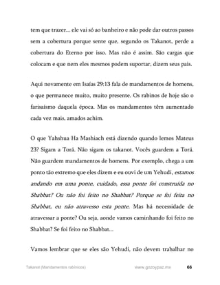 66
www.gozoypaz.mx
Takanot (Mandamentos rabínicos)
tem que trazer... ele vai só ao banheiro e não pode dar outros passos
sem a cobertura porque sente que, segundo os Takanot, perde a
cobertura do Eterno por isso. Mas não é assim. São cargas que
colocam e que nem eles mesmos podem suportar, dizem seus pais.
Aqui novamente em Isaías 29:13 fala de mandamentos de homens,
o que permanece muito, muito presente. Os rabinos de hoje são o
farisaísmo daquela época. Mas os mandamentos têm aumentado
cada vez mais, amados achim.
O que Yahshua Ha Mashiach está dizendo quando lemos Mateus
23? Sigam a Torá. Não sigam os takanot. Vocês guardem a Torá.
Não guardem mandamentos de homens. Por exemplo, chega a um
ponto tão extremo que eles dizem e eu ouvi de um Yehudi, estamos
andando em uma ponte, cuidado, essa ponte foi construída no
Shabbat? Ou não foi feito no Shabbat? Porque se foi feita no
Shabbat, eu não atravesso esta ponte. Mas há necessidade de
atravessar a ponte? Ou seja, aonde vamos caminhando foi feito no
Shabbat? Se foi feito no Shabbat...
Vamos lembrar que se eles são Yehudi, não devem trabalhar no
 