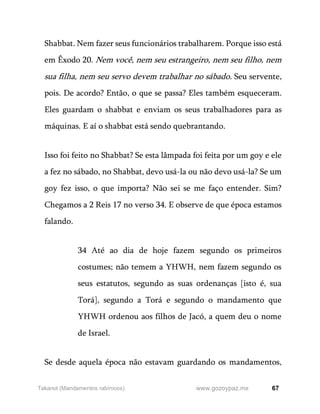 67
www.gozoypaz.mx
Takanot (Mandamentos rabínicos)
Shabbat. Nem fazer seus funcionários trabalharem. Porque isso está
em Êxodo 20. Nem você, nem seu estrangeiro, nem seu filho, nem
sua filha, nem seu servo devem trabalhar no sábado. Seu servente,
pois. De acordo? Então, o que se passa? Eles também esqueceram.
Eles guardam o shabbat e enviam os seus trabalhadores para as
máquinas. E aí o shabbat está sendo quebrantando.
Isso foi feito no Shabbat? Se esta lâmpada foi feita por um goy e ele
a fez no sábado, no Shabbat, devo usá-la ou não devo usá-la? Se um
goy fez isso, o que importa? Não sei se me faço entender. Sim?
Chegamos a 2 Reis 17 no verso 34. E observe de que época estamos
falando.
34 Até ao dia de hoje fazem segundo os primeiros
costumes; não temem a YHWH, nem fazem segundo os
seus estatutos, segundo as suas ordenanças [isto é, sua
Torá], segundo a Torá e segundo o mandamento que
YHWH ordenou aos filhos de Jacó, a quem deu o nome
de Israel.
Se desde aquela época não estavam guardando os mandamentos,
 