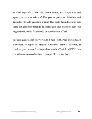 68
www.gozoypaz.mx
Takanot (Mandamentos rabínicos)
estavam seguindo a idolatria, outras coisas, etc., o que não será
agora com tantos takanot? Em poucas palavras, Yahshua está
dizendo: eles não guardam a Torá. Eles estão fazendo, como este
verso diz, eles estão fazendo de acordo com seus estatutos, com seus
julgamentos, e não fazem nada de acordo com a Torá.
Por isso quis colocar este verso de 2 Reis 17:34. Peço que o Ruach
HaKodesh, o sopro do próprio Altíssimo, YHWH Tzevaot, te
conduza para que você veja que deve seguir a Torá de YHWH, crer
em Yahshua como o Mashiach porque Ele virá em breve.
 