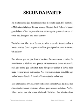 69
www.gozoypaz.mx
Takanot (Mandamentos rabínicos)
SEGUNDAPARTE
Há muitas coisas que dissemos que não é correto fazer. Por exemplo,
a Mishná do judaísmo diz que um dos filhos de Jacó, Asher, vê quem
guarda bem a Torá e quem não e se encarrega de quem vai entrar no
céu e não. Imagine. Isso não é correto.
Também vou falar, se o Eterno permitir e me der tempo, sobre a
reencarnação. Como se pode acreditar que é possível reencarnar em
um cavalo?
Eles dizem que os que foram ladrões, fizeram coisas erradas, de
acordo com a Mishná, essa pessoa vai reencarnar como um cavalo
para que tenha que trabalhar duro para poder comer. E talvez mais
tarde reencarne em outra coisa. Nós reprovamos tudo isso. Não tem
nada disso na Tanak. A bendita Tanak não diz nada disso.
Eles falam coisas erradas. Nós bendizemos a amada Casa de Judá, mas
eles não dizem nada contra os rabinos que ensinam tudo isso. Porém,
falam muito mal do nosso Mashiach Yahshua. Do Messias deles
 