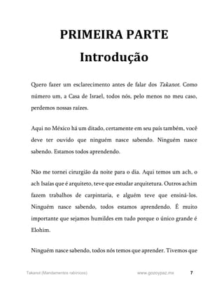 7
www.gozoypaz.mx
Takanot (Mandamentos rabínicos)
PRIMEIRA PARTE
Introdução
Quero fazer um esclarecimento antes de falar dos Takanot. Como
número um, a Casa de Israel, todos nós, pelo menos no meu caso,
perdemos nossas raízes.
Aqui no México há um ditado, certamente em seu país também, você
deve ter ouvido que ninguém nasce sabendo. Ninguém nasce
sabendo. Estamos todos aprendendo.
Não me tornei cirurgião da noite para o dia. Aqui temos um ach, o
ach Isaías que é arquiteto, teve que estudar arquitetura. Outros achim
fazem trabalhos de carpintaria, e alguém teve que ensiná-los.
Ninguém nasce sabendo, todos estamos aprendendo. É muito
importante que sejamos humildes em tudo porque o único grande é
Elohim.
Ninguém nasce sabendo, todos nós temos que aprender. Tivemos que
 
