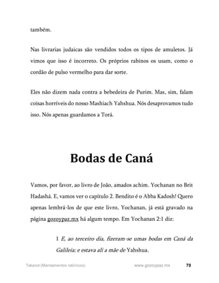 70
www.gozoypaz.mx
Takanot (Mandamentos rabínicos)
também.
Nas livrarias judaicas são vendidos todos os tipos de amuletos. Já
vimos que isso é incorreto. Os próprios rabinos os usam, como o
cordão de pulso vermelho para dar sorte.
Eles não dizem nada contra a bebedeira de Purim. Mas, sim, falam
coisas horríveis do nosso Mashiach Yahshua. Nós desaprovamos tudo
isso. Nós apenas guardamos a Torá.
Bodas de Caná
Vamos, por favor, ao livro de João, amados achim. Yochanan no Brit
Hadashá. E, vamos ver o capítulo 2. Bendito é o Abba Kadosh! Quero
apenas lembrá-los de que este livro, Yochanan, já está gravado na
página gozoypaz.mx há algum tempo. Em Yochanan 2:1 diz:
1 E, ao terceiro dia, fizeram-se umas bodas em Caná da
Galileia; e estava ali a mãe de Yahshua.
 