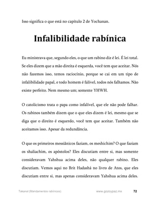 72
www.gozoypaz.mx
Takanot (Mandamentos rabínicos)
Isso significa o que está no capítulo 2 de Yochanan.
Infalibilidade rabínica
Eu ministrava que, segundo eles, o que um rabino diz é lei. É lei total.
Se eles dizem que a mão direita é esquerda, você tem que aceitar. Nós
não fazemos isso, temos raciocínio, porque se cai em um tipo de
infalibilidade papal, e todo homem é falível, todos nós falhamos. Não
existe perfeito. Nem mesmo um; somente YHWH.
O catolicismo trata o papa como infalível, que ele não pode falhar.
Os rabinos também dizem que o que eles dizem é lei, mesmo que se
diga que o direito é esquerdo, você tem que aceitar. Também não
aceitamos isso. Apesar da redundância.
O que os primeiros messiânicos faziam, os meshichim? O que faziam
os shaliachim, os apóstolos? Eles discutiam entre si, mas somente
consideravam Yahshua acima deles, não qualquer rabino. Eles
discutiam. Vemos aqui no Brit Hadashá no livro de Atos, que eles
discutiam entre si, mas apenas consideravam Yahshua acima deles.
 