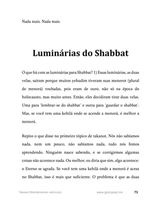 73
www.gozoypaz.mx
Takanot (Mandamentos rabínicos)
Nada mais. Nada mais.
Luminárias do Shabbat
O que há com as luminárias para Shabbat? 1) Essas luminárias, as duas
velas, saíram porque muitos yehudim tiveram suas menorot (plural
de menorá) roubadas, pois eram de ouro, não só na época do
holocausto, mas muito antes. Então, eles decidiram tirar duas velas.
Uma para 'lembrar-se do shabbat' e outra para 'guardar o shabbat'.
Mas, se você tem uma kehilá onde se acende a menorá, é melhor a
menorá.
Repito o que disse no primeiro tópico de takanot. Nós não sabíamos
nada, nem um pouco, não sabíamos nada, tudo nós fomos
aprendendo. Ninguém nasce sabendo, e se corrigirmos algumas
coisas não acontece nada. Ou melhor, eu diria que sim, algo acontece:
o Eterno se agrada. Se você tem uma kehilá onde a menorá é acesa
no Shabbat, isso é mais que suficiente. O problema é que as duas
 