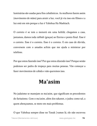 74
www.gozoypaz.mx
Takanot (Mandamentos rabínicos)
luminárias são usadas para fins cabalísticos. As mulheres fazem assim
(movimento de mãos) para atrair a luz, você já viu isso em filmes e a
luz está em nós porque a luz é Yahshua Ha Mashiach.
O correto é se tem a menorá em uma kehilá; chegamos a casa,
jantamos, damos toda rabbah (graças) ao Eterno e ponto final. Esse é
o correto. Esse é o correto. Esse é o correto. E em caso de dúvida,
conversem com o amados achim que me ajuda a ministrar por
telefone.
Por que estou fazendo isso? Por que estou dizendo isso? Porque senão
podemos ser pedra de tropeço para muitas pessoas. Vão começar a
fazer movimentos de cabala e não queremos isso.
Ma'asim
No judaísmo se manejam os ma'asim, que significam os precedentes
do farisaísmo. Com o ma'asim, além dos takanot, o judeu como tal, a
quem abençoamos, se mete em mais problemas.
O que Yahshua sempre disse no Tanak [vamos lá, ele não escreveu
 