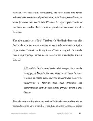 75
www.gozoypaz.mx
Takanot (Mandamentos rabínicos)
nada, mas os shaliachim escreveram], Ele disse assim: não façam
takanot nem tampouco façam ma'asim, não façam precedentes de
nada. Já vimos isso em 2 Reis 17 verso 34, que o povo havia se
desviado da bendita Torá e estava guardando mandamentos de
homens.
Eles não guardaram a Torá. Yahshua Ha Mashiach disse que eles
faziam de acordo com seus estatutos, de acordo com seus próprios
julgamentos. Eles não estão seguindo a Torá, mas agindo de acordo
com seus próprios pensamentos. Vamos lembrar uma citação. Mateus
23:2-3.
2 Na cadeira [lembra que havia cadeiras especiais em cada
sinagoga] de Moshé estão assentados os escribas e fariseus.
3 Todas as coisas, pois, que vos disserem que observeis,
observai-as e fazei-as; mas não procedais em
conformidade com as suas obras, porque dizem e não
fazem;
Eles não estavam fazendo o que está na Torá; não estavam fazendo as
coisas de acordo com a bendita Torá. Eles estavam fazendo as coisas
 
